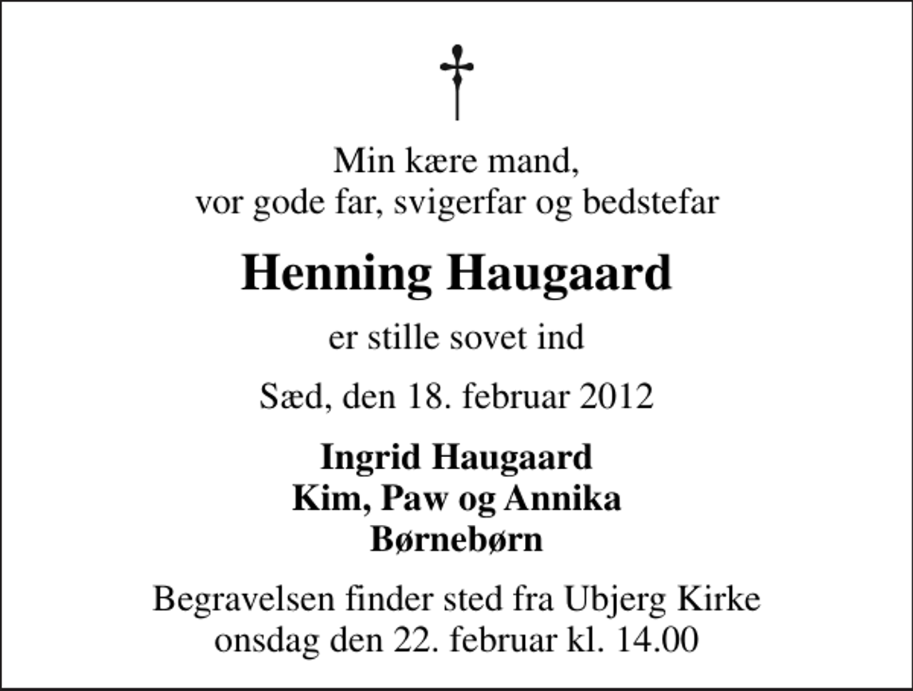 <p>Min kære mand, vor gode far, svigerfar og bedstefar<br />Henning Haugaard<br />er stille sovet ind<br />Sæd, den 18. februar 2012<br />Ingrid Haugaard Kim, Paw og Annika Børnebørn<br />Begravelsen finder sted fra Ubjerg Kirke onsdag den 22. februar kl. 14.00</p>