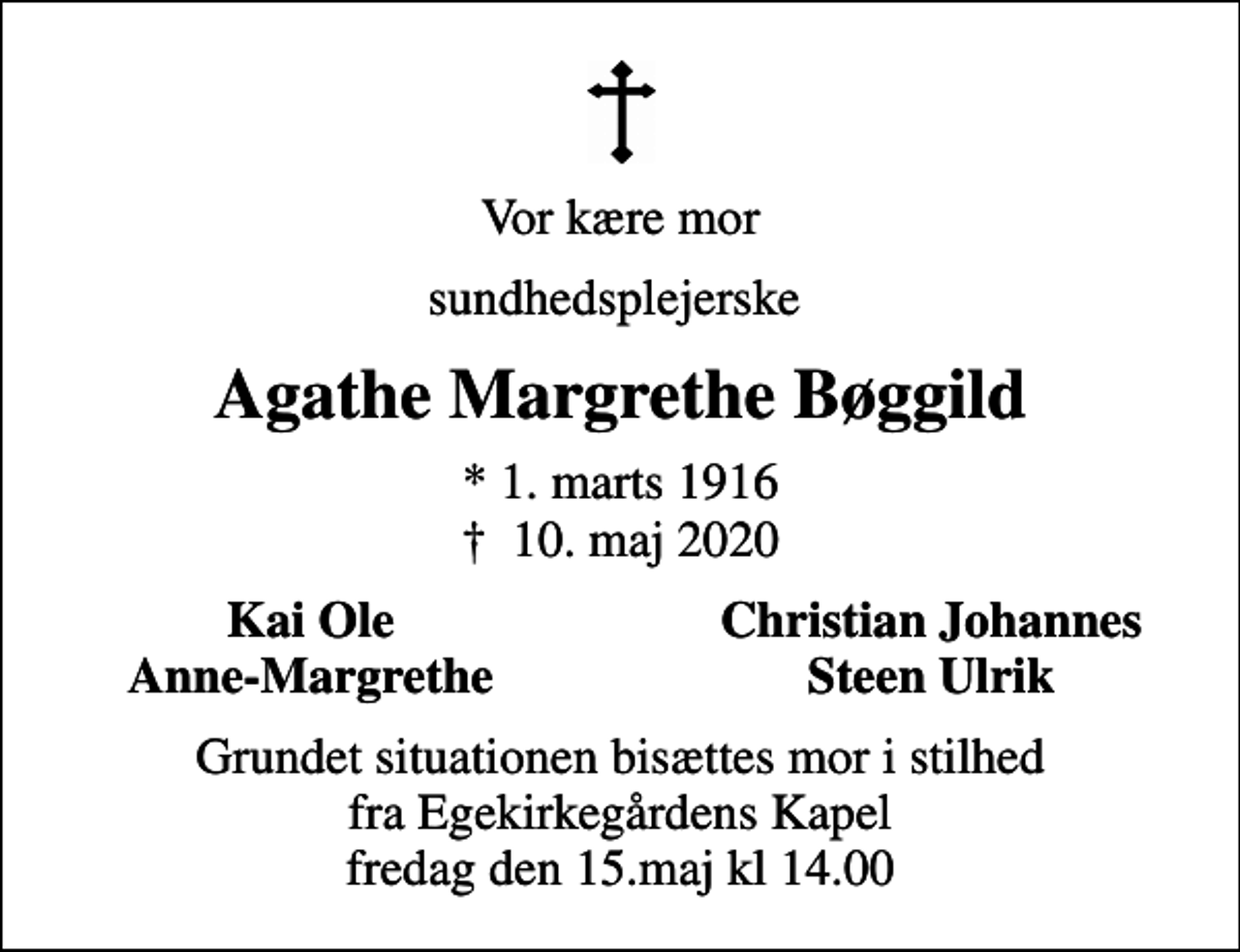 <p>Vor kære mor<br />sundhedsplejerske<br />Agathe Margrethe Bøggild<br />* 1. marts 1916<br />✝ 10. maj 2020<br />Kai Ole<br />Christian Johannes<br />Anne-Margrethe<br />Steen Ulrik<br />Grundet situationen bisættes mor i stilhed fra Egekirkegårdens Kapel fredag den 15.maj kl 14.00</p>