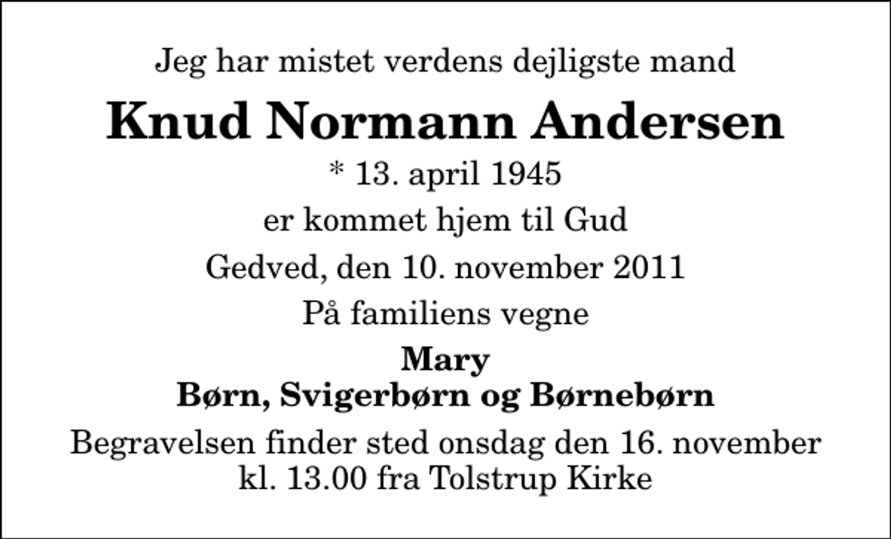 <p>Jeg har mistet verdens dejligste mand<br />Knud Normann Andersen<br />* 13. april 1945<br />er kommet hjem til Gud<br />Gedved, den 10. november 2011<br />På familiens vegne<br />Mary Børn, Svigerbørn og Børnebørn<br />Begravelsen finder sted onsdag den 16. november kl. 13.00 fra Tolstrup Kirke</p>