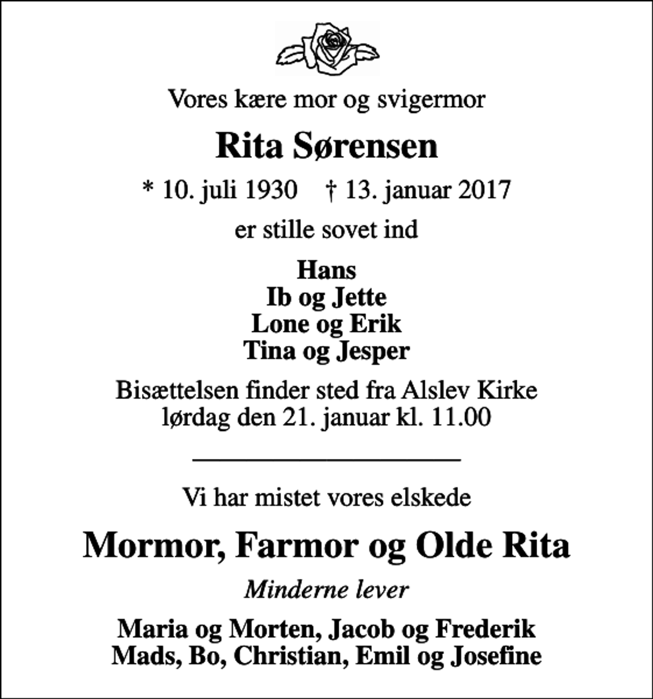 <p>Vores kære mor og svigermor<br />Rita Sørensen<br />* 10. juli 1930 ✝ 13. januar 2017<br />er stille sovet ind<br />Hans Ib og Jette Lone og Erik Tina og Jesper<br />Bisættelsen finder sted fra Alslev Kirke lørdag den 21. januar kl. 11.00<br />Vi har mistet vores elskede<br />Mormor, Farmor og Olde Rita<br />Minderne lever<br />Maria og Morten, Jacob og Frederik Mads, Bo, Christian, Emil og Josefine</p>