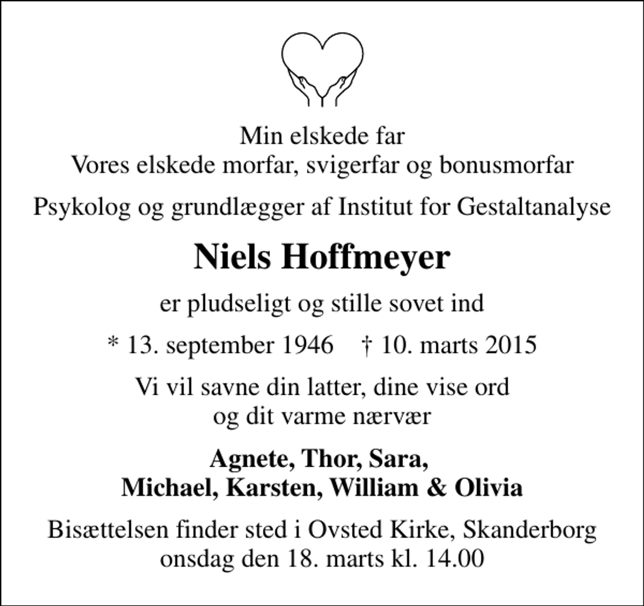 <p>Min elskede far Vores elskede morfar, svigerfar og bonusmorfar<br />Psykolog og grundlægger af Institut for Gestaltanalyse<br />Niels Hoffmeyer<br />er pludseligt og stille sovet ind<br />* 13. september 1946 ✝ 10. marts 2015<br />Vi vil savne din latter, dine vise ord og dit varme nærvær<br />Agnete, Thor, Sara, Michael, Karsten, William &amp; Olivia<br />Bisættelsen finder sted i Ovsted Kirke, Skanderborg onsdag den 18. marts kl. 14.00</p>
