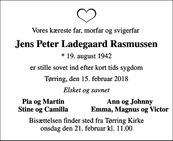 <p>Vores kæreste far, morfar og svigerfar<br />Jens Peter Ladegaard Rasmussen<br />* 19. august 1942<br />er stille sovet ind efter kort tids sygdom<br />Tørring, den 15. februar 2018<br />Elsket og savnet<br />Pia og Martin<br />Ann og Johnny<br />Stine og Camilla<br />Emma, Magnus og Victor<br />Bisættelsen finder sted fra Tørring Kirke onsdag den 21. februar kl. 11.00</p>