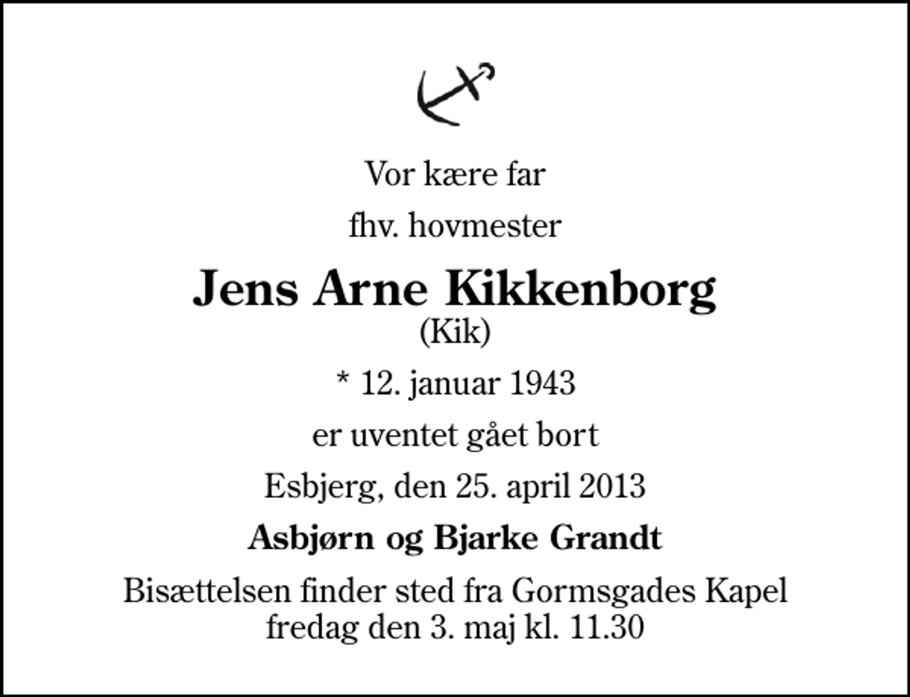 <p>Vor kære far<br />fhv. hovmester<br />Jens Arne Kikkenborg<br />(Kik)<br />* 12. januar 1943<br />er uventet gået bort<br />Esbjerg, den 25. april 2013<br />Asbjørn og Bjarke Grandt<br />Bisættelsen finder sted fra Gormsgades Kapel fredag den 3. maj kl. 11.30</p>