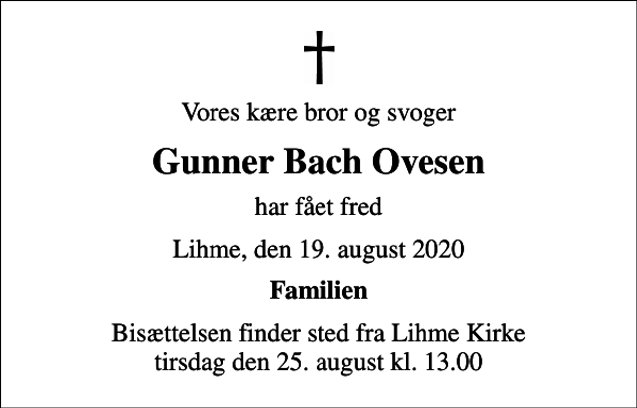 <p>Vores kære bror og svoger<br />Gunner Bach Ovesen<br />har fået fred<br />Lihme, den 19. august 2020<br />Familien<br />Bisættelsen finder sted fra Lihme Kirke tirsdag den 25. august kl. 13.00</p>