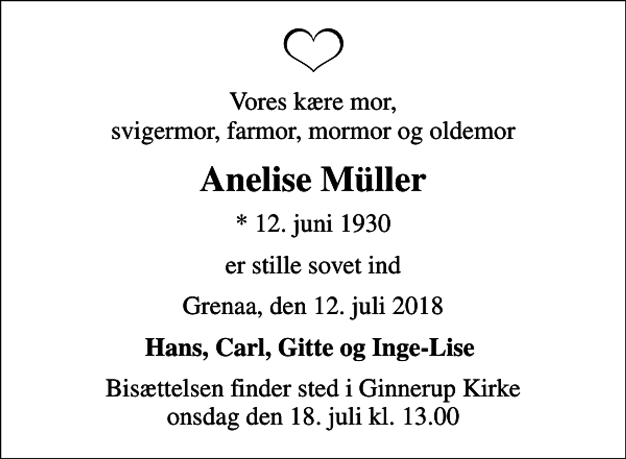 <p>Vores kære mor, svigermor, farmor, mormor og oldemor<br />Anelise Müller<br />* 12. juni 1930<br />er stille sovet ind<br />Grenaa, den 12. juli 2018<br />Hans, Carl, Gitte og Inge-Lise<br />Bisættelsen finder sted i Ginnerup Kirke onsdag den 18. juli kl. 13.00</p>