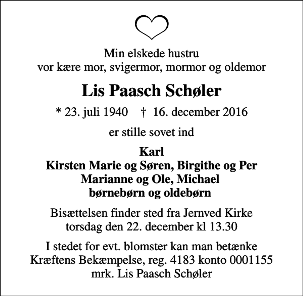<p>Min elskede hustru vor kære mor, svigermor, mormor og oldemor<br />Lis Paasch Schøler<br />* 23. juli 1940 ✝ 16. december 2016<br />er stille sovet ind<br />Karl Kirsten Marie og Søren, Birgithe og Per Marianne og Ole, Michael børnebørn og oldebørn<br />Bisættelsen finder sted fra Jernved Kirke torsdag den 22. december kl 13.30<br />I stedet for evt. blomster kan man betænke<br />Kræftens Bekæmpelse reg.4183konto0001155mrk. Lis Paasch<br />Schøler</p>