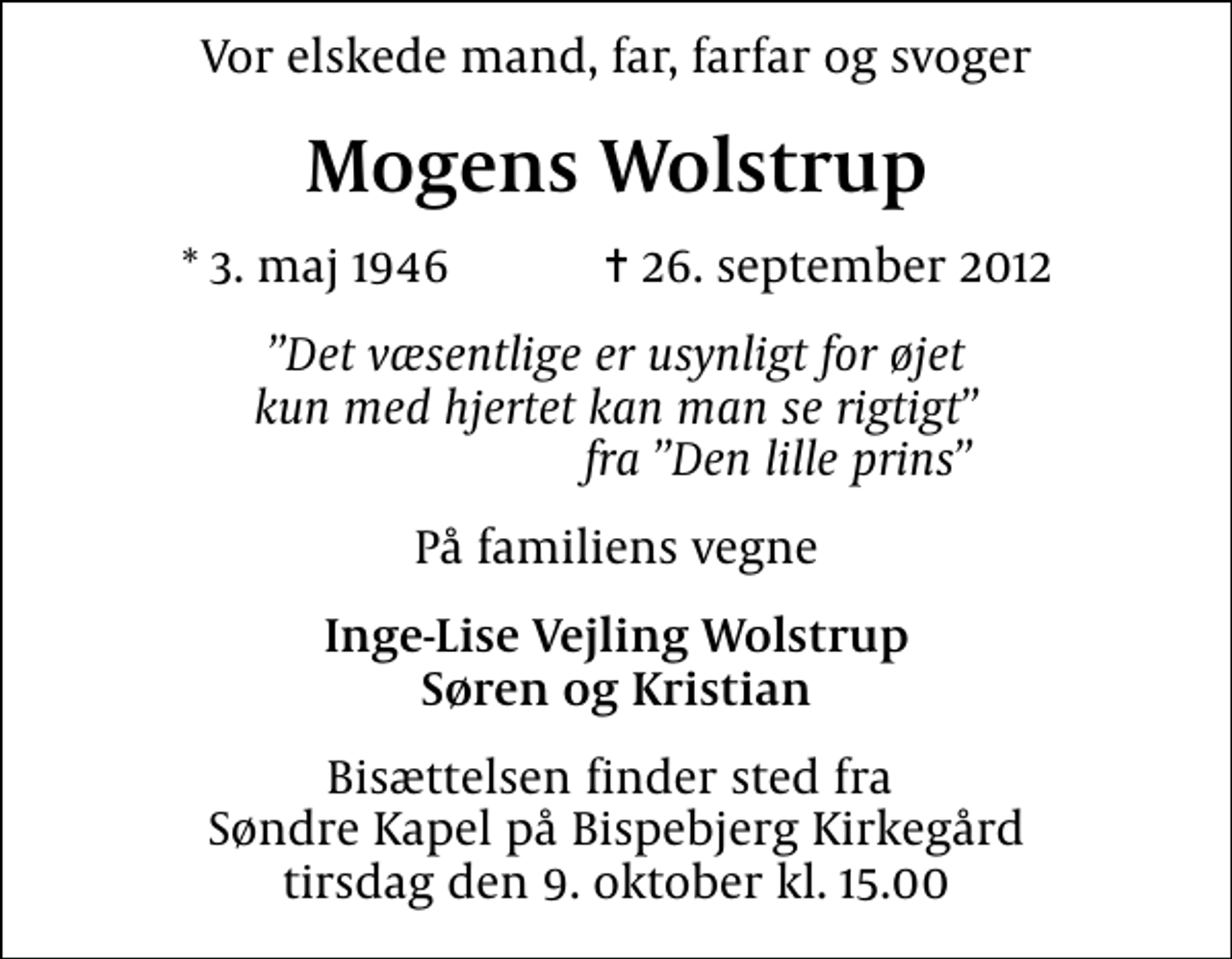 <p>Vor elskede mand, far, farfar og svoger<br />Mogens Wolstrup<br />* 3. maj 1946 ✝ 26. september 2012<br />Det væsentlige er usynligt for øjet kun med hjertet kan man se rigtigt fra Den lille prins<br />På familiens vegne<br />Inge-Lise Vejling Wolstrup Søren og Kristian<br />Bisættelsen finder sted fra Søndre Kapel på Bispebjerg Kirkegård tirsdag den 9. oktober kl. 15.00</p>