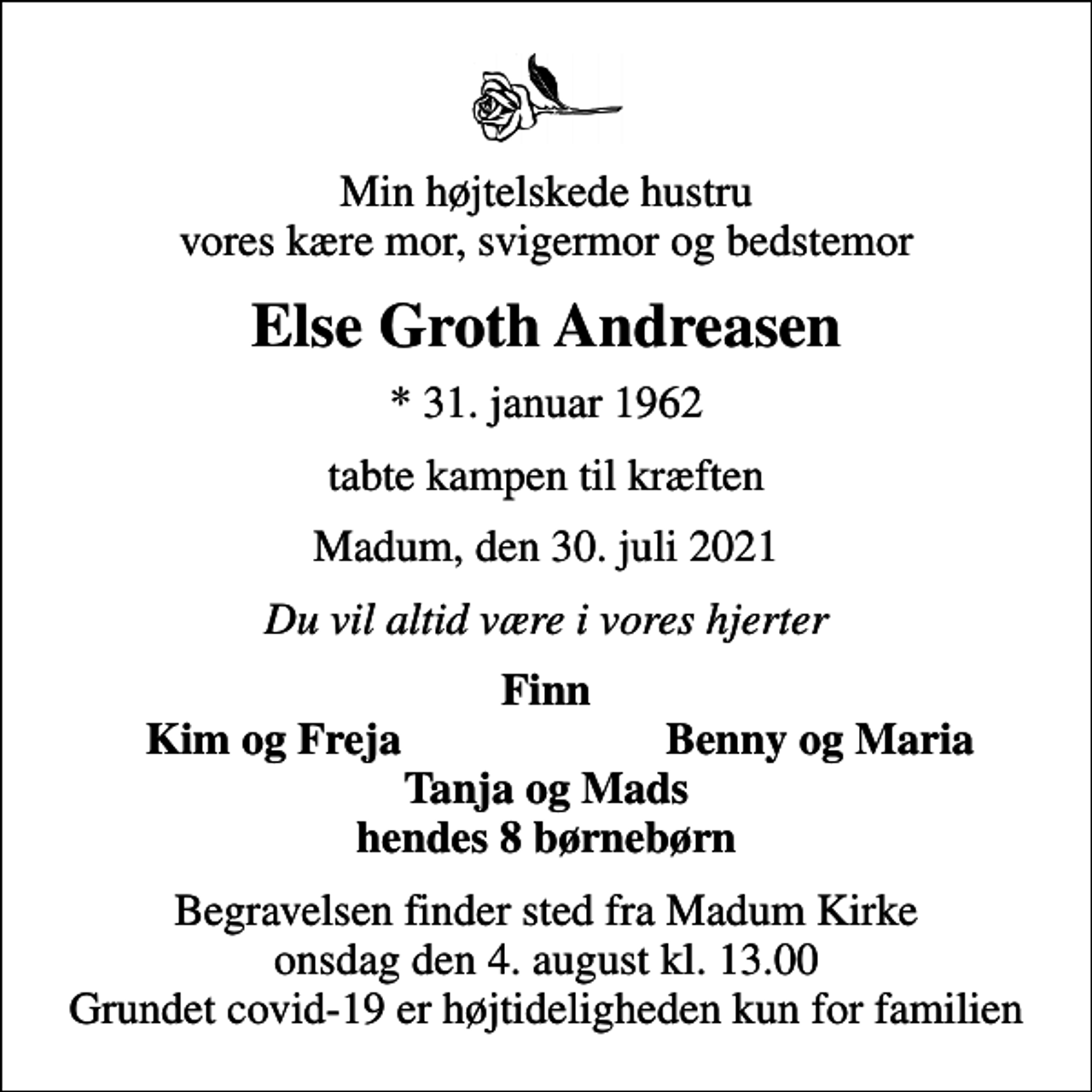 <p>Min højtelskede hustru vores kære mor, svigermor og bedstemor<br />Else Groth Andreasen<br />* 31. januar 1962<br />tabte kampen til kræften<br />Madum, den 30. juli 2021<br />Du vil altid være i vores hjerter<br />Finn<br />Kim og Freja<br />Benny og Maria<br />Begravelsen finder sted fra Madum Kirke onsdag den 4. august kl. 13.00 Grundet covid-19 er højtideligheden kun for familien</p>