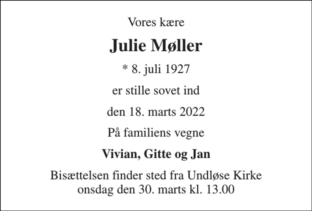 <p>Vores kære<br />Julie Møller<br />* 8. juli 1927<br />er stille sovet ind<br />den 18. marts 2022<br />På familiens vegne<br />Vivian, Gitte og Jan<br />Bisættelsen finder sted fra Undløse Kirke onsdag den 30. marts kl. 13.00</p>