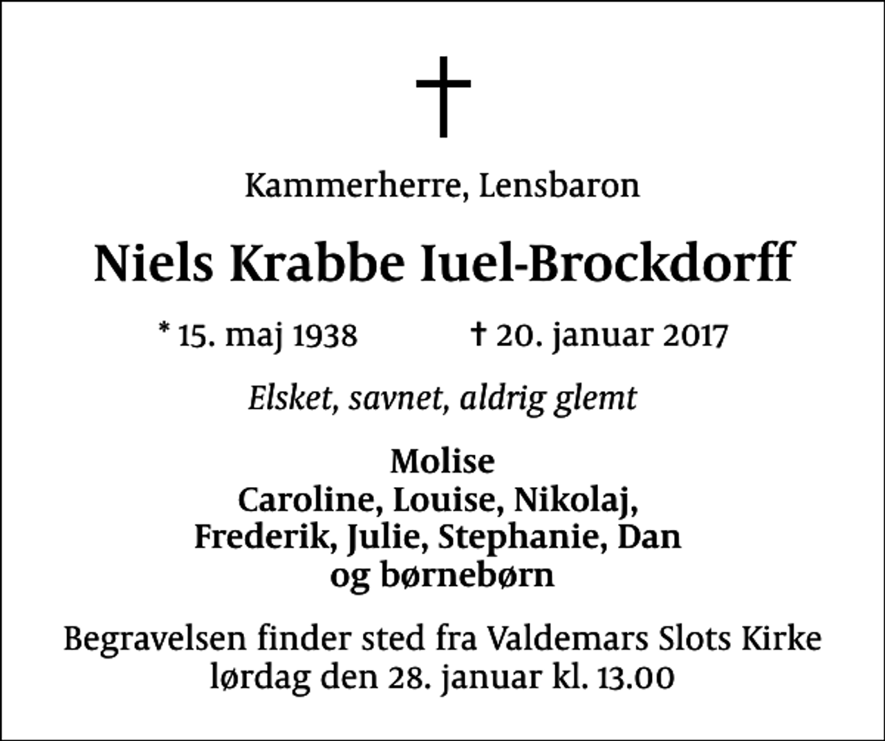 <p>Kammerherre, Lensbaron<br />Niels Krabbe Iuel-Brockdorff<br />* 15. maj 1938 ✝ 20. januar 2017<br />Elsket, savnet, aldrig glemt<br />Molise Caroline, Louise, Nikolaj, Frederik, Julie, Stephanie, Dan og børnebørn<br />Begravelsen finder sted fra Valdemars Slots Kirke lørdag den 28. januar kl. 13.00</p>
