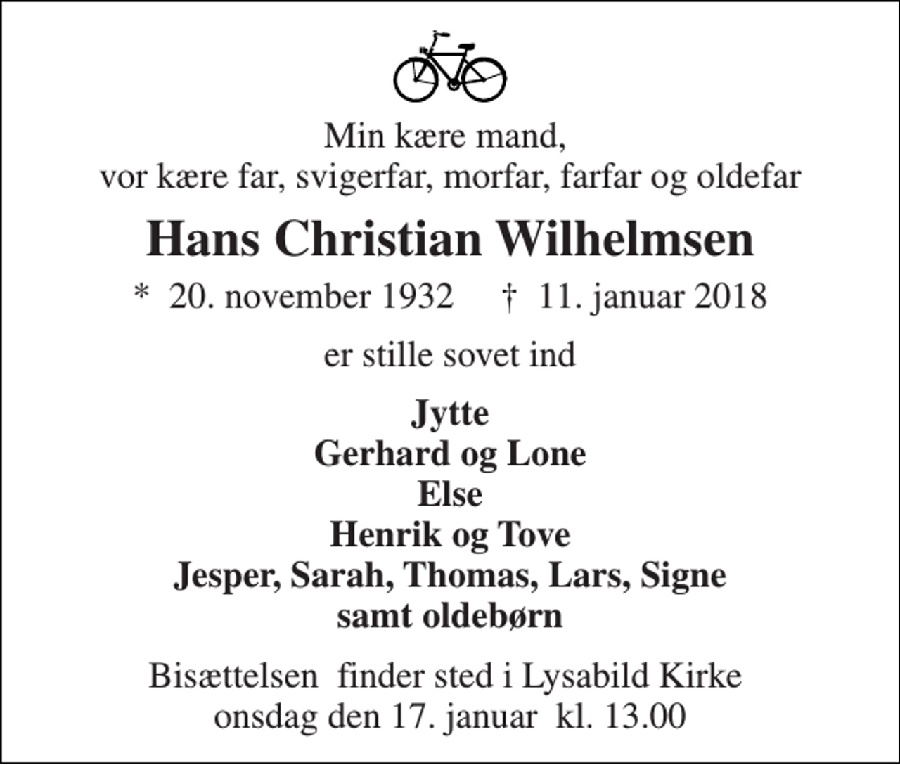 <p>Min kære mand, vor kære far, svigerfar, morfar, farfar og oldefar<br />Hans Christian Wilhelmsen<br />*​ 20. november 1932​ †​ 11. januar 2018<br />er stille sovet ind<br />Jytte Gerhard og Lone Else Henrik og Tove Jesper, Sarah, Thomas, Lars, Signe samt oldebørn<br />Bisættelsen​ finder sted i Lysabild Kirke​ onsdag den 17. januar​ kl. 13.00</p>