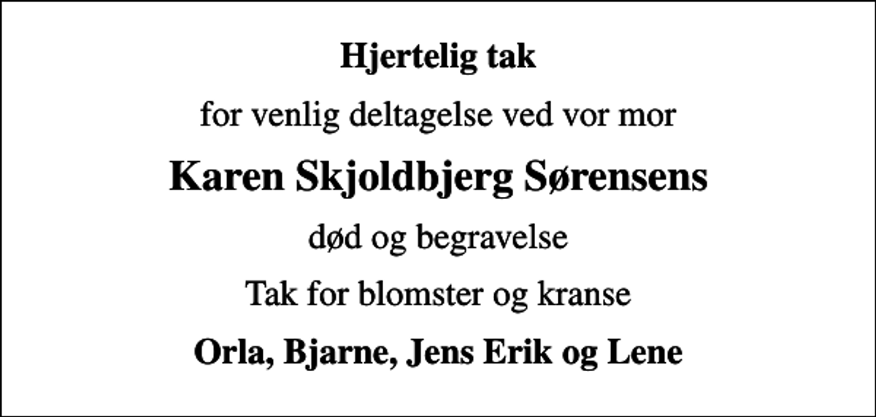 <p>Hjertelig tak<br />for venlig deltagelse ved vor mor<br />Karen Skjoldbjerg Sørensens<br />død og begravelse<br />Tak for blomster og kranse<br />Orla, Bjarne, Jens Erik og Lene</p>