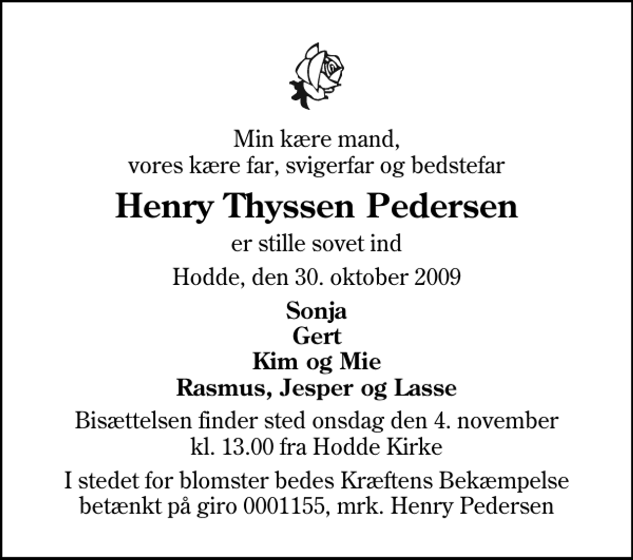 <p>Min kære mand, vores kære far, svigerfar og bedstefar<br />Henry Thyssen Pedersen<br />er stille sovet ind<br />Hodde, den 30. oktober 2009<br />Sonja Gert Kim og Mie Rasmus, Jesper og Lasse<br />Bisættelsen finder sted onsdag den 4. november kl. 13.00 fra Hodde Kirke<br />I stedet for blomster bedes Kræftens Bekæmpelse betænkt på giro 0001155, mrk. Henry Pedersen</p>