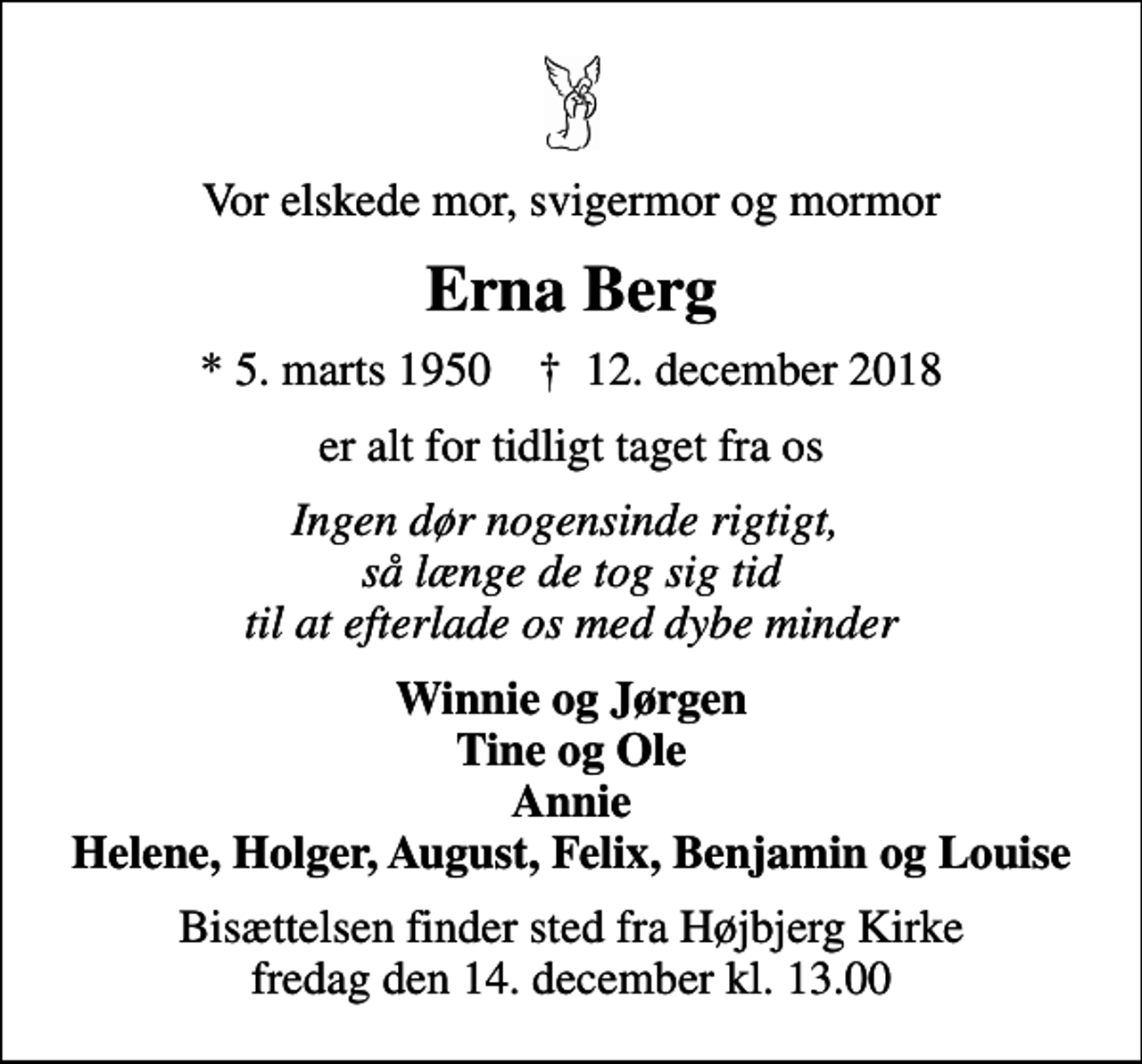<p>Vor elskede mor, svigermor og mormor<br />Erna Berg<br />* 5. marts 1950 ✝ 12. december 2018<br />er alt for tidligt taget fra os<br />Ingen dør nogensinde rigtigt, så længe de tog sig tid til at efterlade os med dybe minder<br />Winnie og Jørgen Tine og Ole Annie Helene, Holger, August, Felix, Benjamin og Louise<br />Bisættelsen har fundet sted<br />Hjertelig tak for venlig deltagelse ved bisættelsen</p>