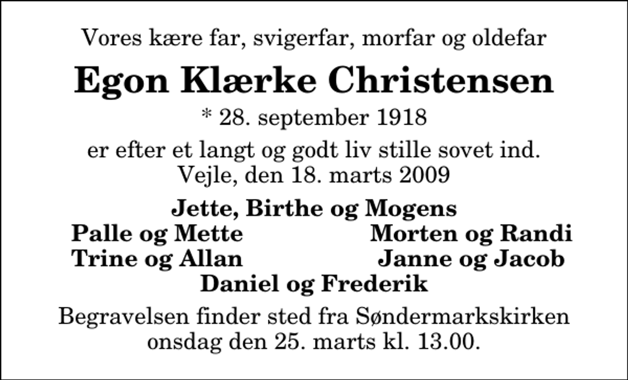 <p>Vores kære far, svigerfar, morfar og oldefar<br />Egon Klærke Christensen<br />* 28. september 1918<br />er efter et langt og godt liv stille sovet ind. Vejle, den 18. marts 2009<br />Jette, Birthe og Mogens<br />Palle og Mette<br />Morten og Randi<br />Trine og Allan<br />Janne og Jacob<br />Begravelsen finder sted fra Søndermarkskirken onsdag den 25. marts kl. 13.00</p>