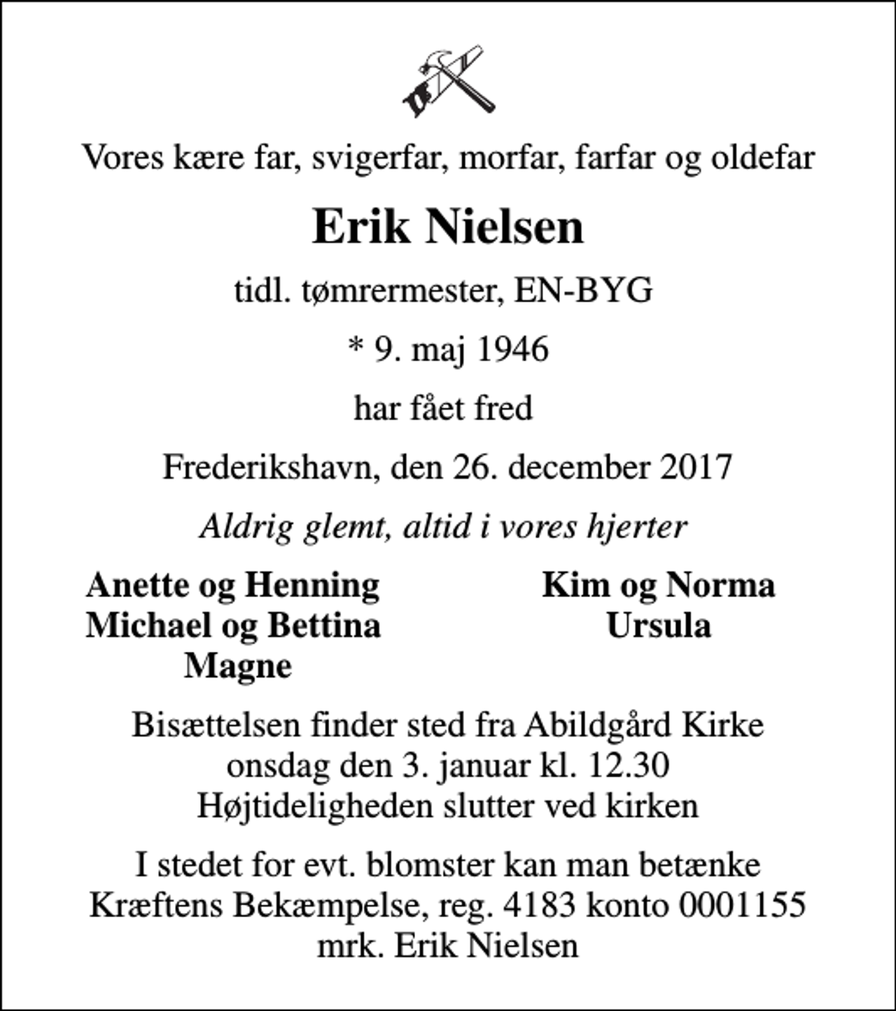 <p>Vores kære far, svigerfar, morfar, farfar og oldefar<br />Erik Nielsen<br />tidl. tømrermester, EN-BYG<br />* 9. maj 1946<br />har fået fred<br />Frederikshavn, den 26. december 2017<br />Aldrig glemt, altid i vores hjerter<br />Anette og Henning<br />Kim og Norma<br />Michael og Bettina<br />Ursula<br />Magne<br />Bisættelsen finder sted fra Abildgård Kirke onsdag den 3. januar kl. 12.30 Højtideligheden slutter ved kirken<br />I stedet for evt. blomster kan man betænke<br />Kræftens Bekæmpelse reg.4183konto0001155mrk. Erik<br />Nielsen</p>