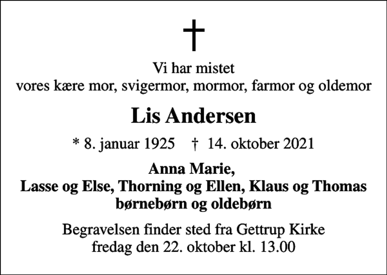 <p>Vi har mistet vores kære mor, svigermor, mormor, farmor og oldemor<br />Lis Andersen<br />* 8. januar 1925 ✝ 14. oktober 2021<br />Anna Marie, Lasse og Else, Thorning og Ellen, Klaus og Thomas børnebørn og oldebørn<br />Begravelsen finder sted fra Gettrup Kirke fredag den 22. oktober kl. 13.00</p>