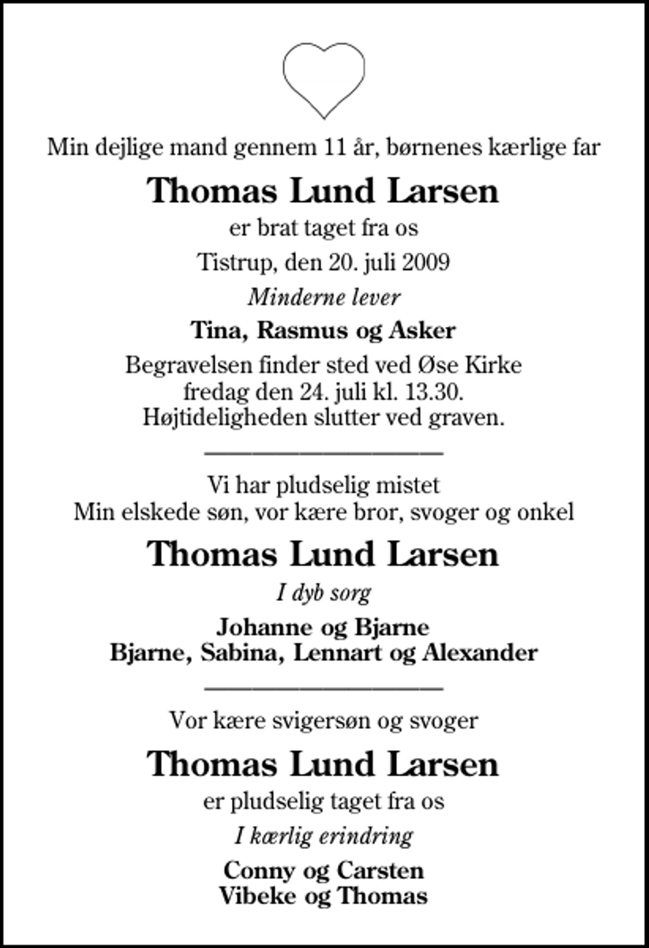 <p>Min dejlige mand gennem 11 år, børnenes kærlige far<br />Thomas Lund Larsen<br />er brat taget fra os<br />Tistrup, den 20. juli 2009<br />Minderne lever<br />Tina, Rasmus og Asker<br />Begravelsen finder sted ved Øse Kirke fredag den 24. juli kl. 13.30 Højtideligheden slutter ved graven.<br />Vi har pludselig mistet Min elskede søn, vor kære bror, svoger og onkel<br />Thomas Lund Larsen<br />I dyb sorg<br />Johanne og Bjarne Bjarne, Sabina, Lennart og Alexander<br />Vor kære svigersøn og svoger<br />Thomas Lund Larsen<br />I kærlig erindring<br />Conny og Carsten Vibeke og Thomas</p>