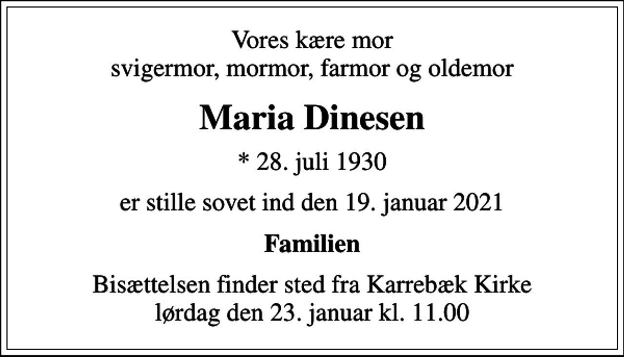 <p>Vores kære mor svigermor, mormor, farmor og oldemor<br />Maria Dinesen<br />* 28. juli 1930<br />er stille sovet ind den 19. januar 2021<br />Familien<br />Bisættelsen finder sted fra Karrebæk Kirke lørdag den 23. januar kl. 11.00</p>
