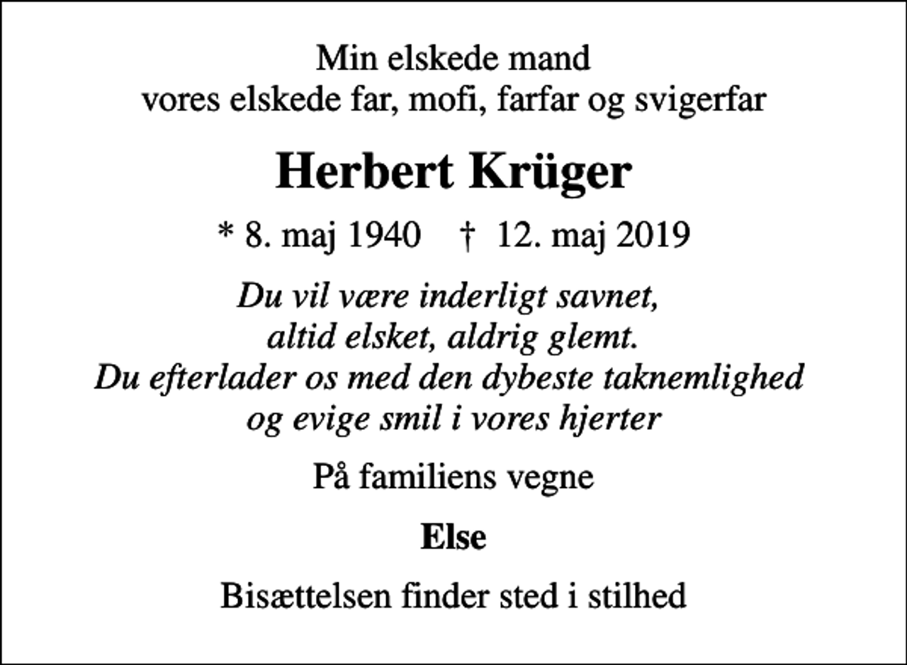 <p>Min elskede mand vores elskede far, mofi, farfar og svigerfar<br />Herbert Krüger<br />* 8. maj 1940 ✝ 12. maj 2019<br />Du vil være inderligt savnet, altid elsket, aldrig glemt. Du efterlader os med den dybeste taknemlighed og evige smil i vores hjerter<br />På familiens vegne<br />Else<br />Bisættelsen finder sted i stilhed</p>