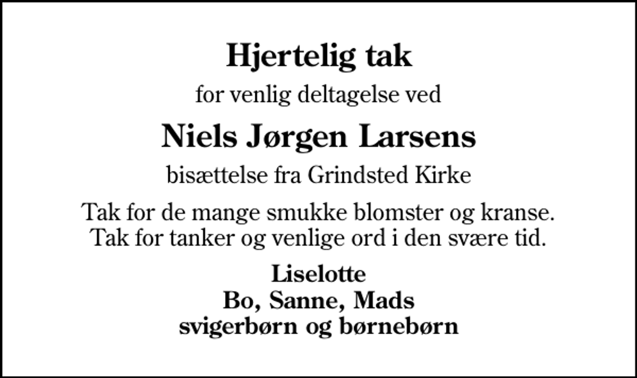 <p>Hjertelig tak<br />for venlig deltagelse ved<br />Niels Jørgen Larsens<br />bisættelse fra Grindsted Kirke<br />Tak for de mange smukke blomster og kranse. Tak for tanker og venlige ord i den svære tid.<br />Liselotte Bo, Sanne, Mads svigerbørn og børnebørn</p>