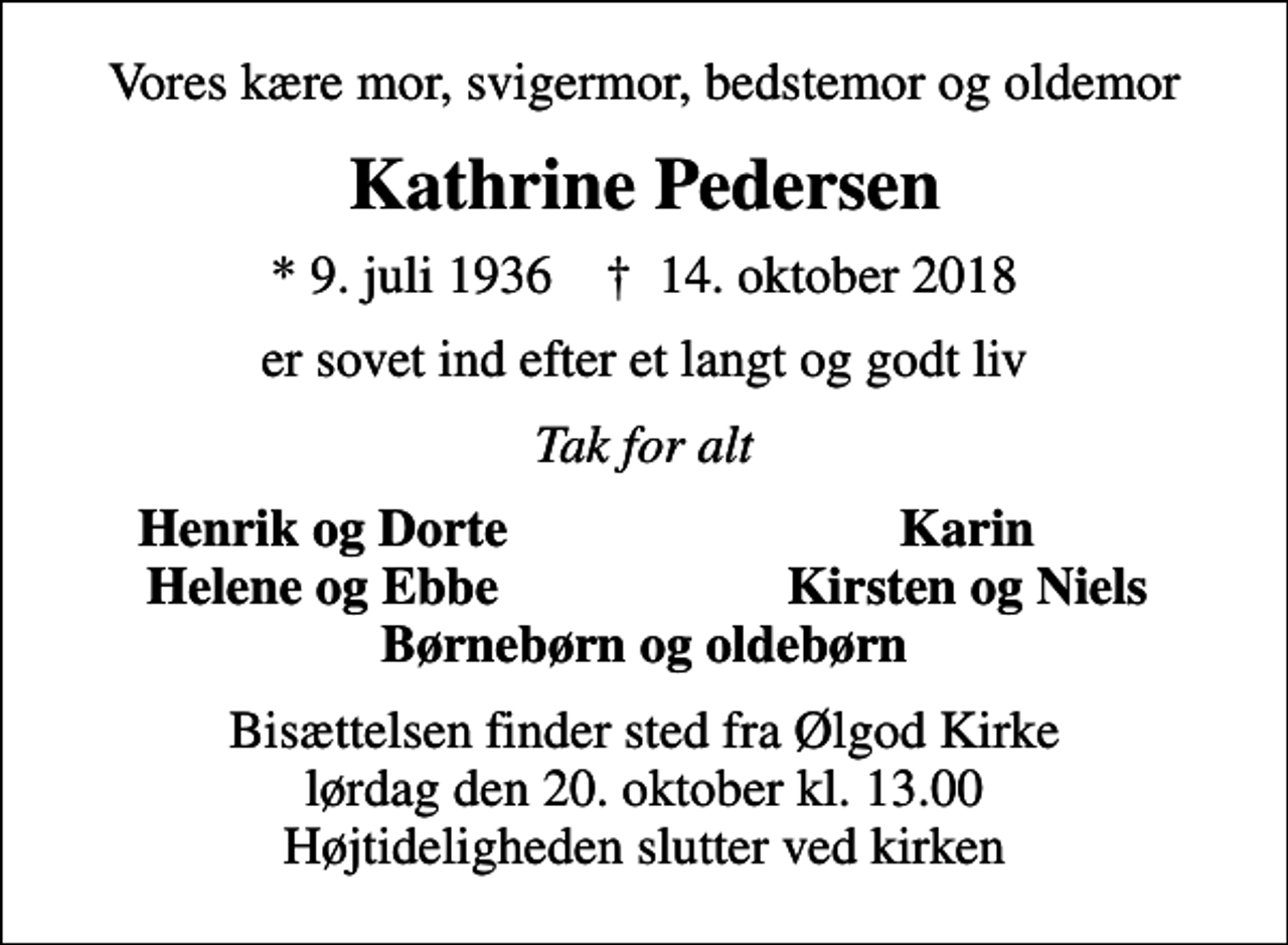 <p>Vores kære mor, svigermor, bedstemor og oldemor<br />Kathrine Pedersen<br />* 9. juli 1936 ✝ 14. oktober 2018<br />er sovet ind efter et langt og godt liv<br />Tak for alt<br />Henrik og Dorte<br />Karin<br />Helene og Ebbe<br />Kirsten og Niels<br />Bisættelsen finder sted fra Ølgod Kirke lørdag den 20. oktober kl. 13.00 Højtideligheden slutter ved kirken</p>