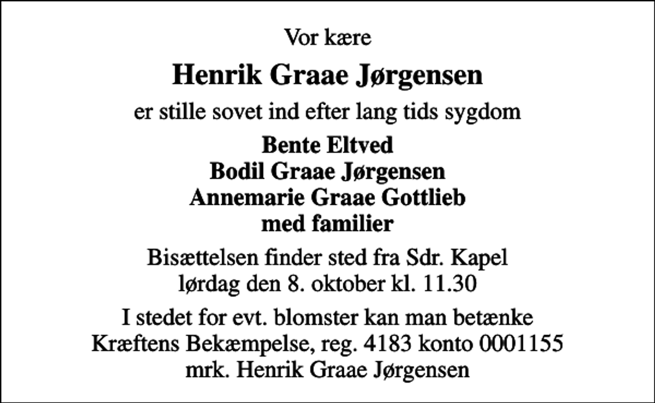 <p>Vor kære<br />Henrik Graae Jørgensen<br />er stille sovet ind efter lang tids sygdom<br />Bente Eltved Bodil Graae Jørgensen Annemarie Graae Gottlieb med familier<br />Bisættelsen finder sted fra Sdr. Kapel lørdag den 8. oktober kl. 11.30<br />I stedet for evt. blomster kan man betænke<br />Kræftens Bekæmpelse reg.4183konto0001155mrk. Henrik Graae<br />Jørgensen</p>