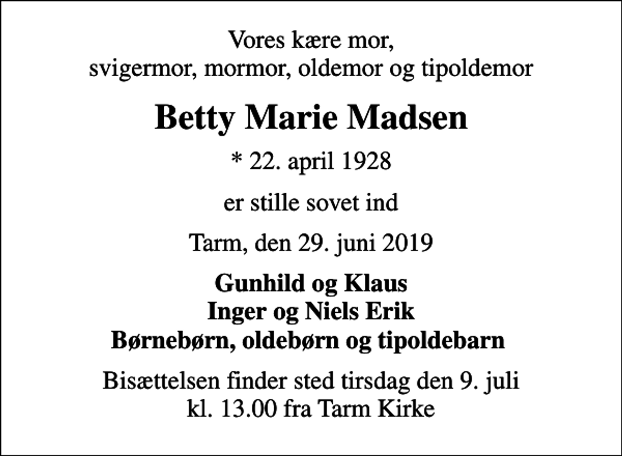 <p>Vores kære mor, svigermor, mormor, oldemor og tipoldemor<br />Betty Marie Madsen<br />* 22. april 1928<br />er stille sovet ind<br />Tarm, den 29. juni 2019<br />Gunhild og Klaus Inger og Niels Erik Børnebørn, oldebørn og tipoldebarn<br />Bisættelsen finder sted tirsdag den 9. juli kl. 13.00 fra Tarm Kirke</p>