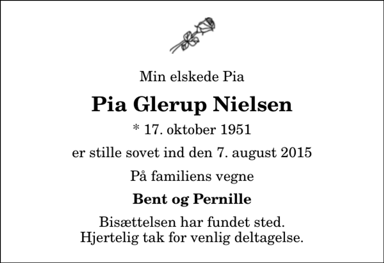 <p>Min elskede Pia<br />Pia Glerup Nielsen<br />* 17. oktober 1951<br />er stille sovet ind den 7. august 2015<br />På familiens vegne<br />Bent og Pernille<br />Bisættelsen har fundet sted. Hjertelig tak for venlig deltagelse.</p>