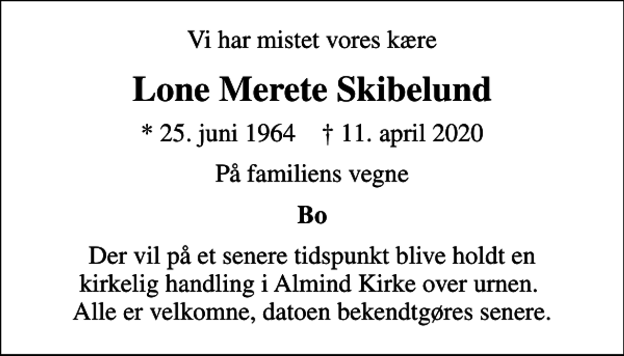 <p>Vi har mistet vores kære<br />Lone Merete Skibelund<br />* 25. juni 1964 ✝ 11. april 2020<br />På familiens vegne<br />Bo<br />Der vil på et senere tidspunkt blive holdt en kirkelig handling i Almind Kirke over urnen. Alle er velkomne, datoen bekendtgøres senere.</p>