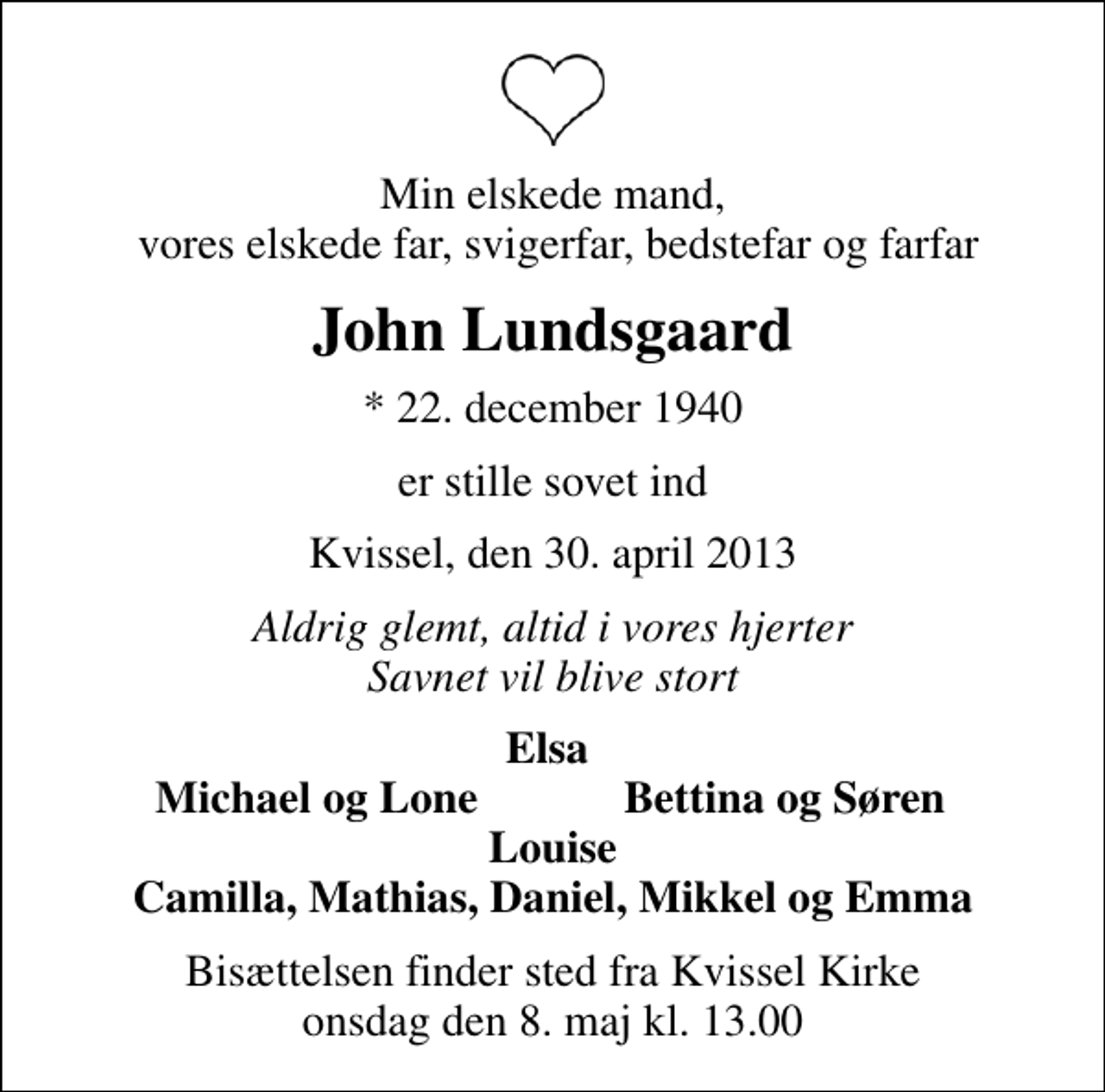 <p>Min elskede mand, vores elskede far, svigerfar, bedstefar og farfar<br />John Lundsgaard<br />* 22. december 1940<br />er stille sovet ind<br />Kvissel, den 30. april 2013<br />Aldrig glemt, altid i vores hjerter Savnet vil blive stort<br />Elsa<br />Michael og Lone<br />Bettina og Søren<br />Bisættelsen finder sted fra Kvissel Kirke onsdag den 8. maj kl. 13.00</p>