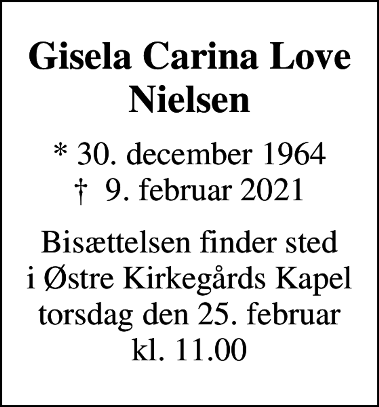 <p>Gisela Carina Love Nielsen<br />* 30. december 1964<br />✝ 9. februar 2021<br />Bisættelsen finder sted i Østre Kirkegårds Kapel torsdag den 25. februar kl. 11.00</p>