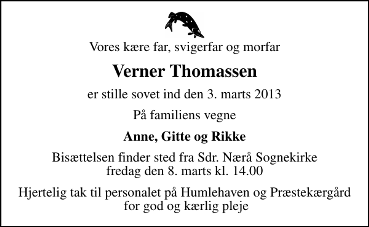 <p>Vores kære far, svigerfar og morfar<br />Verner Thomassen<br />er stille sovet ind den 3. marts 2013<br />På familiens vegne<br />Anne, Gitte og Rikke<br />Bisættelsen finder sted fra Sdr. Nærå Sognekirke fredag den 8. marts kl. 14.00<br />Hjertelig tak til personalet på Humlehaven og Præstekærgård for god og kærlig pleje</p>