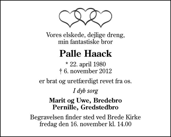 <p>Vores elskede, dejlige dreng, min fantastiske bror<br />Palle Haack<br />* 22. april 1980<br />✝ 6. november 2012<br />er brat og uretfærdigt revet fra os.<br />I dyb sorg<br />Marit og Uwe, Bredebro Pernille, Gredstedbro<br />Begravelsen finder sted ved Brede Kirke fredag den 16. november kl. 14.00</p>