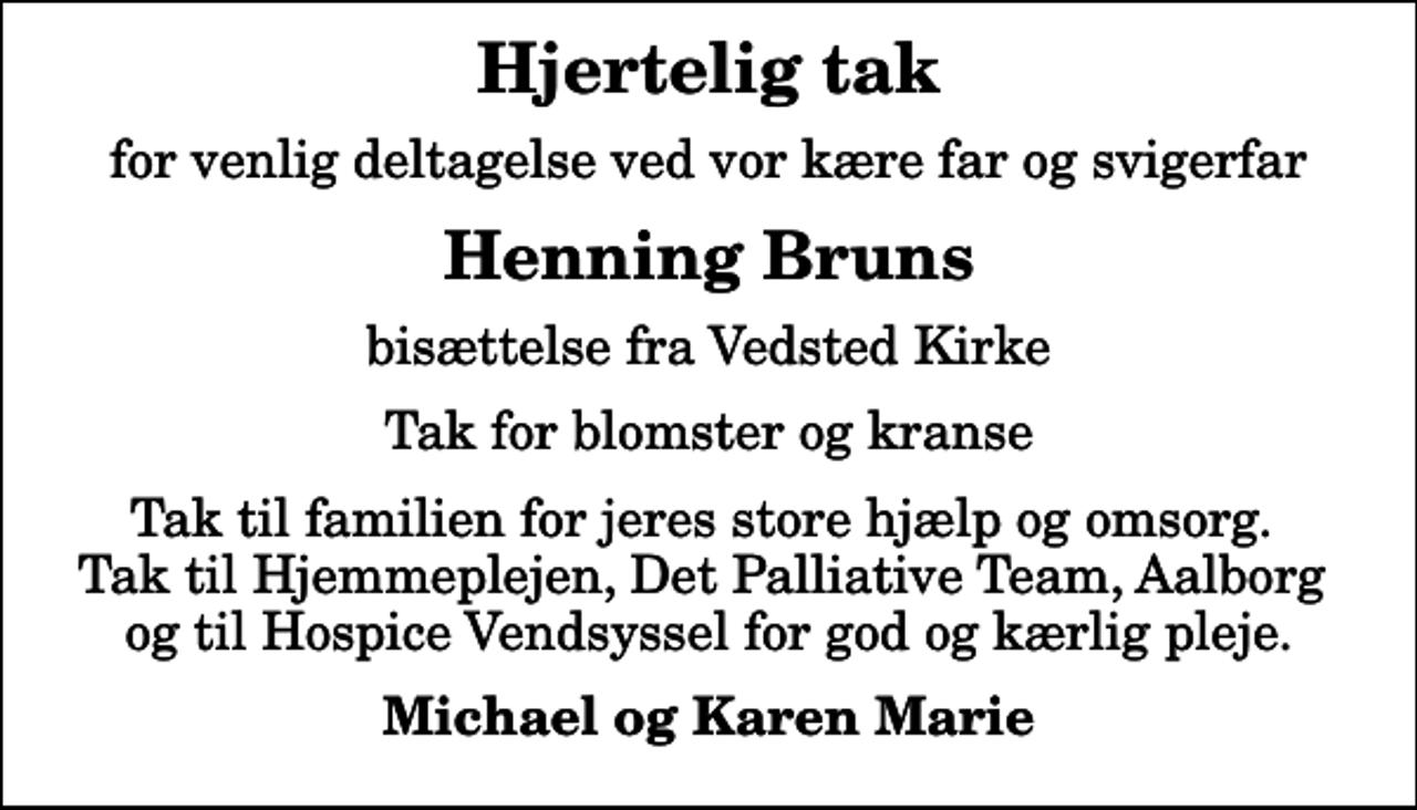 <p>Hjertelig tak<br />for venlig deltagelse ved vor kære far og svigerfar<br />Henning Bruns<br />bisættelse fra Vedsted Kirke<br />Tak for blomster og kranse<br />Tak til familien for jeres store hjælp og omsorg. Tak til Hjemmeplejen, Det Palliative Team, Aalborg og til Hospice Vendsyssel for god og kærlig pleje.<br />Michael og Karen Marie</p>