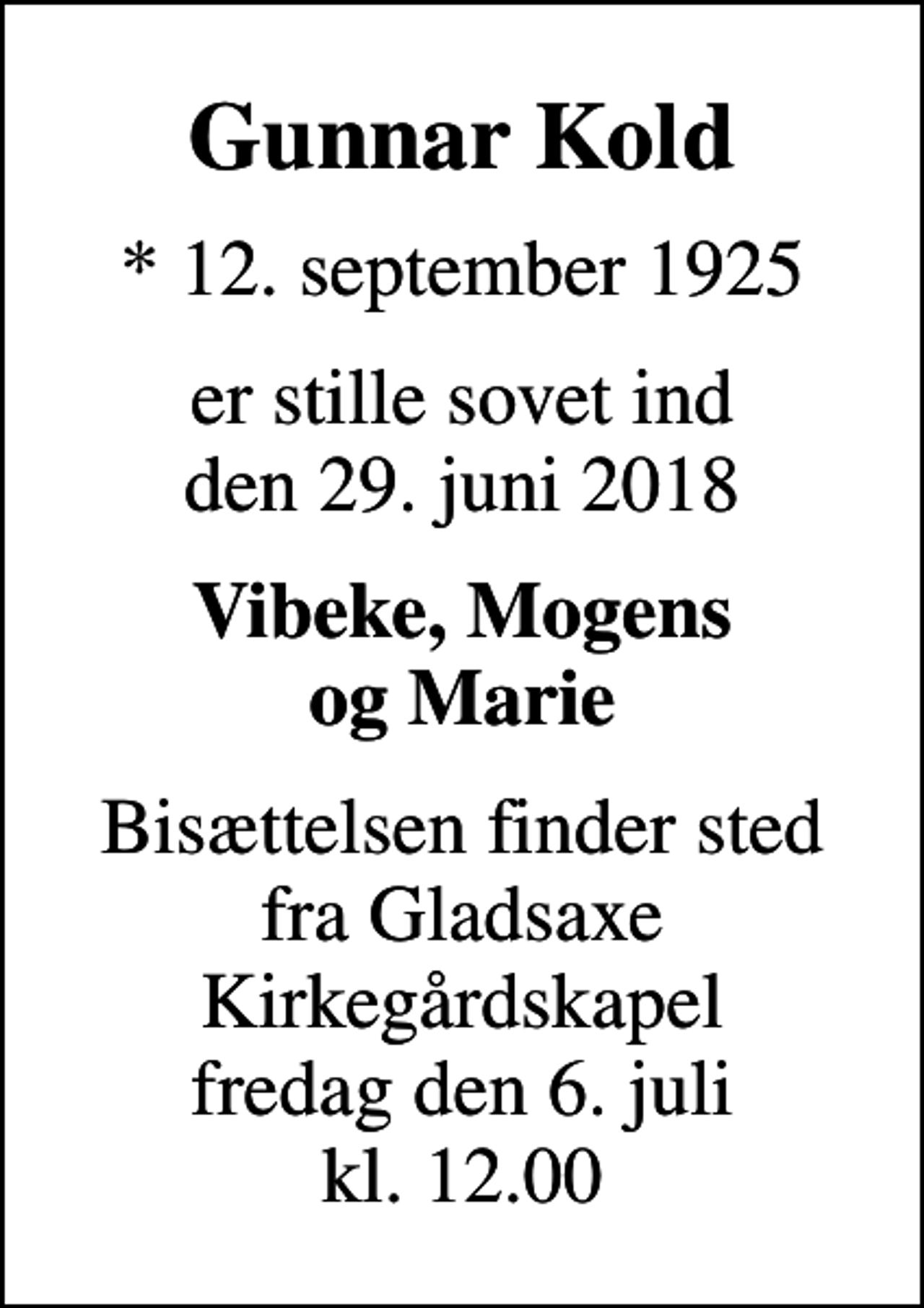 <p>Gunnar Kold<br />* 12. september 1925<br />er stille sovet ind den 29. juni 2018<br />Vibeke, Mogens og Marie<br />Bisættelsen finder sted fra Gladsaxe Kirkegårdskapel fredag den 6. juli kl. 12.00</p>