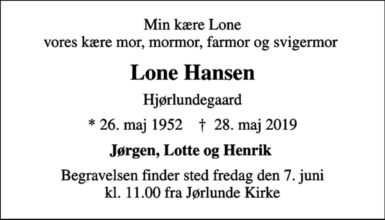<p>Min kære Lone vores kære mor, mormor, farmor og svigermor<br />Lone Hansen<br />Hjørlundegaard<br />* 26. maj 1952 ✝ 28. maj 2019<br />Jørgen, Lotte og Henrik<br />Begravelsen finder sted fredag den 7. juni kl. 11.00 fra Jørlunde Kirke</p>