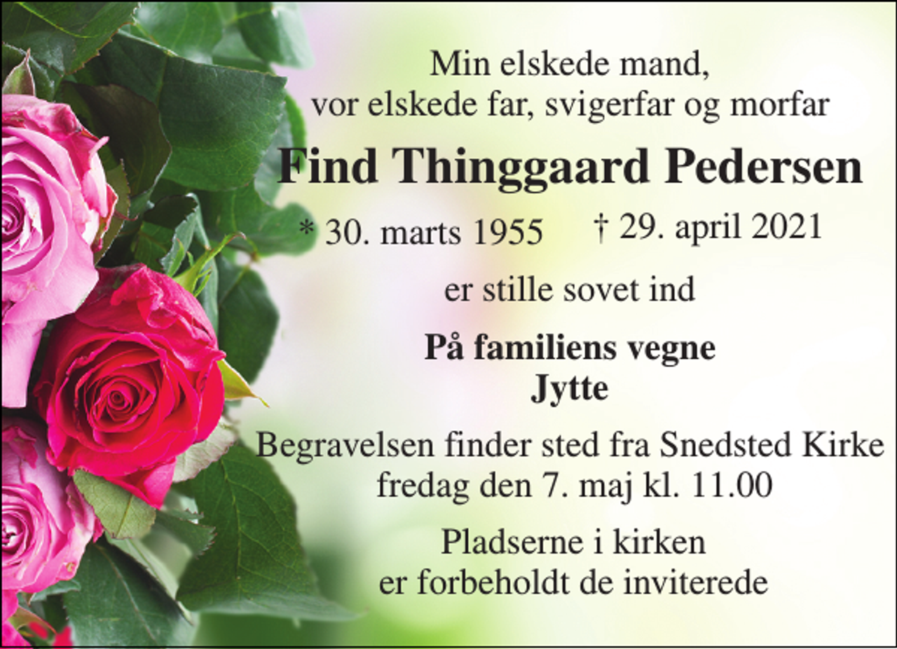 <p>Min elskede mand, vor elskede far, svigerfar og morfar<br />Find Thinggaard Pedersen​<br />*​ 30. marts 1955​<br />†​ 29. april 2021​<br />er stille sovet ind<br />På familiens vegne Jytte<br />Begravelsen​ finder sted fra Snedsted Kirke fredag den 7. maj​ kl. 11.00<br />Pladserne i kirken er forbeholdt de inviterede</p>