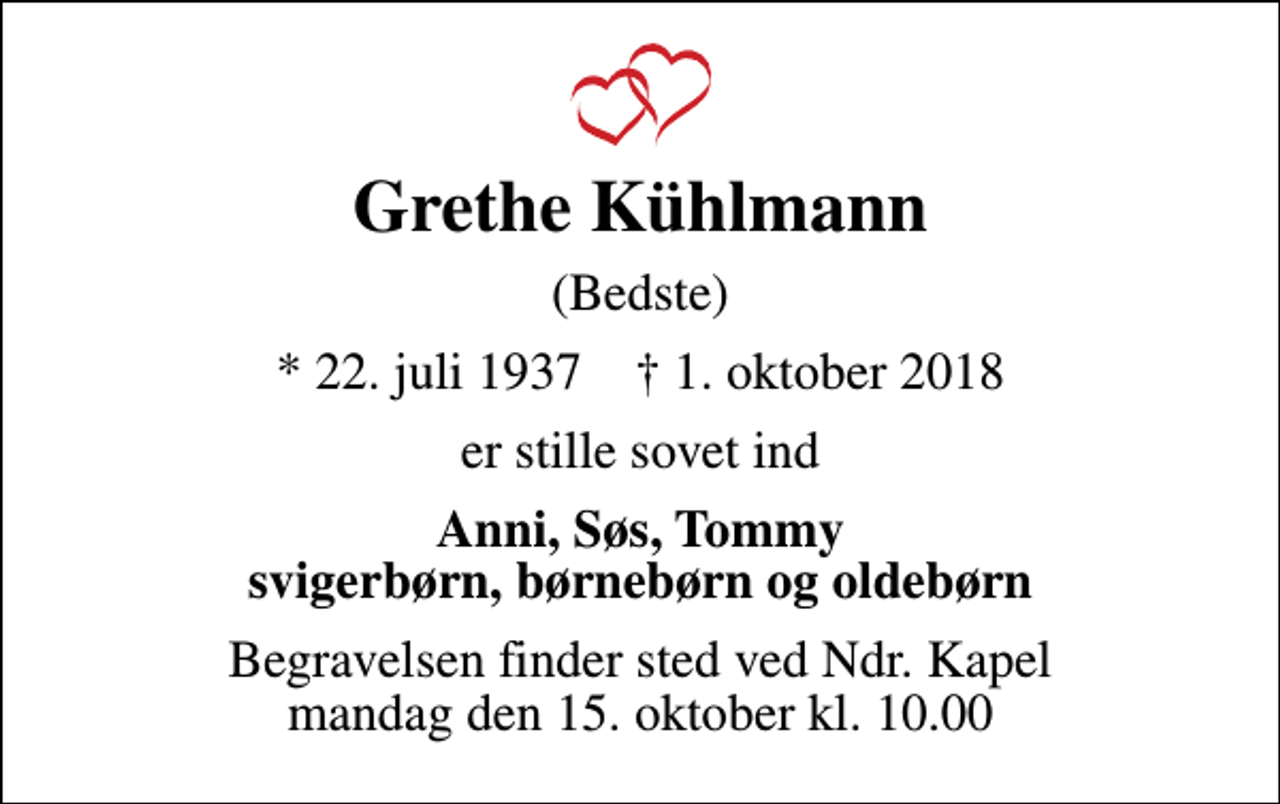 <p>Grethe Kühlmann<br />(Bedste)<br />* 22. juli 1937 ✝ 1. oktober 2018<br />er stille sovet ind<br />Anni, Søs, Tommy svigerbørn, børnebørn og oldebørn<br />Begravelsen finder sted ved Ndr. Kapel mandag den 15. oktober kl. 10.00</p>