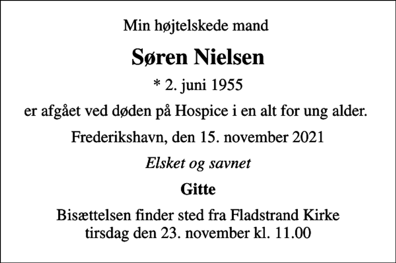 <p>Min højtelskede mand<br />Søren Nielsen<br />* 2. juni 1955<br />er afgået ved døden på Hospice i en alt for ung alder.<br />Frederikshavn, den 15. november 2021<br />Elsket og savnet<br />Gitte<br />Bisættelsen finder sted fra Fladstrand Kirke tirsdag den 23. november kl. 11.00</p>