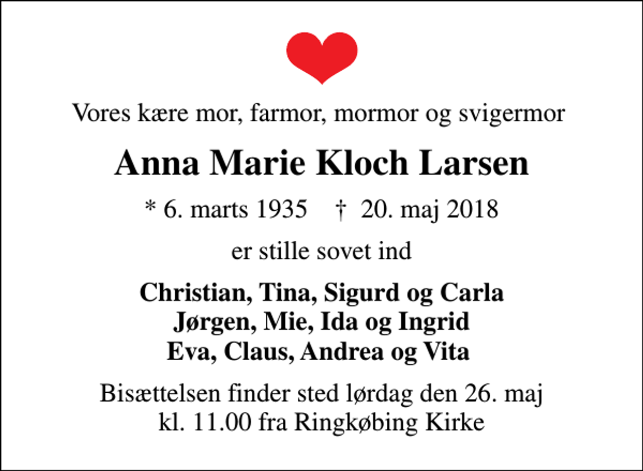 <p>Vores kære mor, farmor, mormor og svigermor<br />Anna Marie Kloch Larsen<br />* 6. marts 1935 ✝ 20. maj 2018<br />er stille sovet ind<br />Christian, Tina, Sigurd og Carla Jørgen, Mie, Ida og Ingrid Eva, Claus, Andrea og Vita<br />Bisættelsen finder sted lørdag den 26. maj kl. 11.00 fra Ringkøbing Kirke</p>
