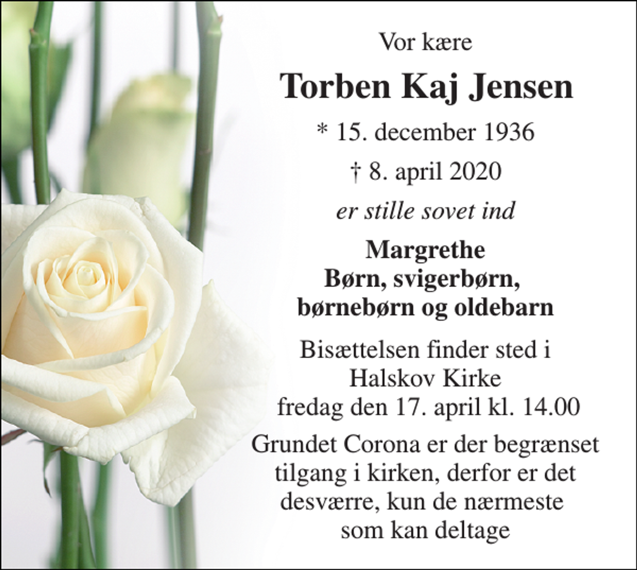 <p>Vor kære<br />Torben Kaj Jensen​<br />*​ 15. december 1936<br />✝​ 8. april 2020​<br />er stille sovet ind<br />Margrethe Børn, svigerbørn, børnebørn og oldebarn<br />Bisættelsen finder sted i Halskov Kirke fredag den 17. april kl. 14.00<br />Grundet Corona er der begrænset tilgang i kirken, derfor er det desværre, kun de nærmeste som kan deltage</p>