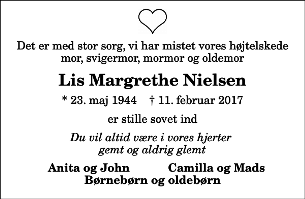 <p>Det er med stor sorg, vi har mistet vores højtelskede mor, svigermor, mormor og oldemor<br />Lis Margrethe Nielsen<br />* 23. maj 1944 ✝ 11. februar 2017<br />er stille sovet ind<br />Du vil altid være i vores hjerter gemt og aldrig glemt<br />Anita og John<br />Camilla og Mads</p>