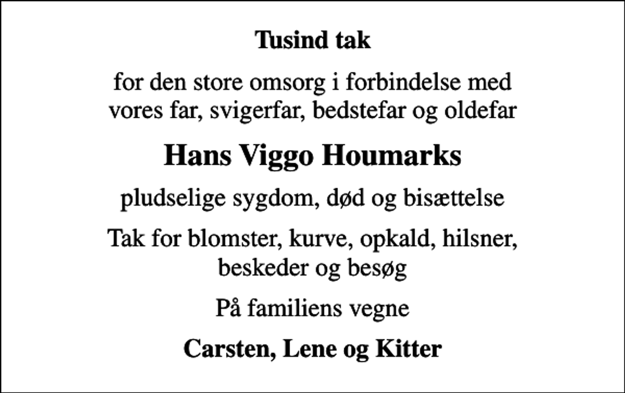 <p>Tusind tak<br />for den store omsorg i forbindelse med vores far, svigerfar, bedstefar og oldefar<br />Hans Viggo Houmarks<br />pludselige sygdom, død og bisættelse<br />Tak for blomster, kurve, opkald, hilsner, beskeder og besøg<br />På familiens vegne<br />Carsten, Lene og Kitter</p>
