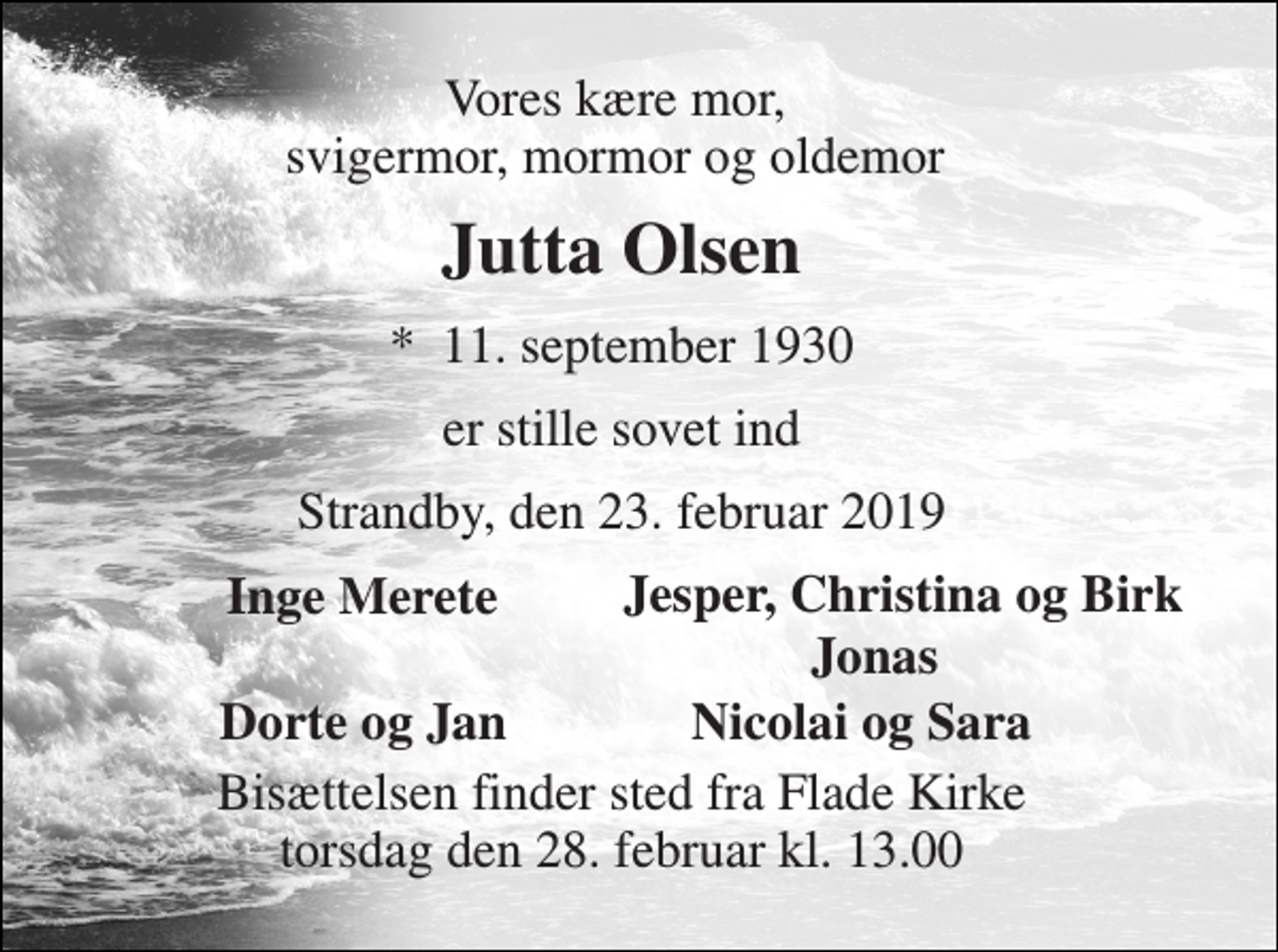 <p>Vores kære mor, svigermor, mormor og oldemor<br />Jutta Olsen<br />*​ 11. september 1930<br />er stille sovet ind<br />Strandby, den 23. februar 2019<br />Inge Merete<br />Jesper, Christina og Birk<br />Jonas<br />Dorte og Jan<br />Nicolai og Sara<br />Bisættelsen finder sted fra Flade Kirke torsdag den 28. februar kl. 13.00</p>