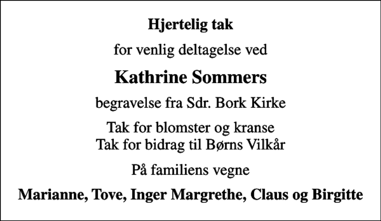 <p>Hjertelig tak<br />for venlig deltagelse ved<br />Kathrine Sommers<br />begravelse fra Sdr. Bork Kirke<br />Tak for blomster og kranse Tak for bidrag til Børns Vilkår<br />På familiens vegne<br />Marianne, Tove, Inger Margrethe, Claus og Birgitte</p>
