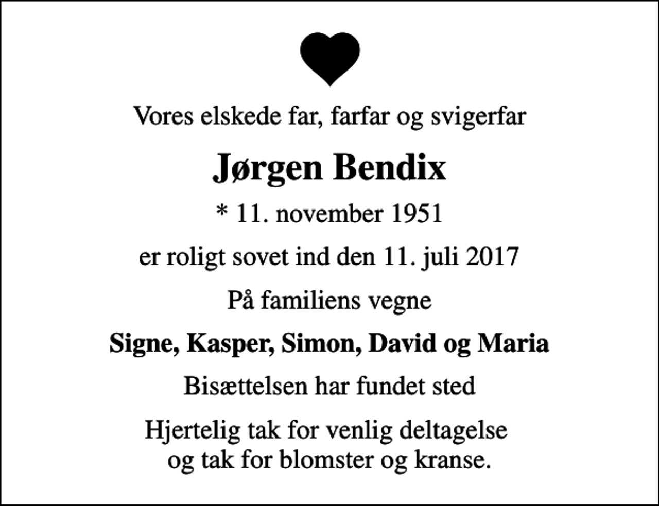 <p>Vores elskede far, farfar og svigerfar<br />Jørgen Bendix<br />* 11. november 1951<br />er roligt sovet ind den 11. juli 2017<br />På familiens vegne<br />Signe, Kasper, Simon, David og Maria<br />Bisættelsen har fundet sted<br />Hjertelig tak for venlig deltagelse og tak for blomster og kranse.</p>