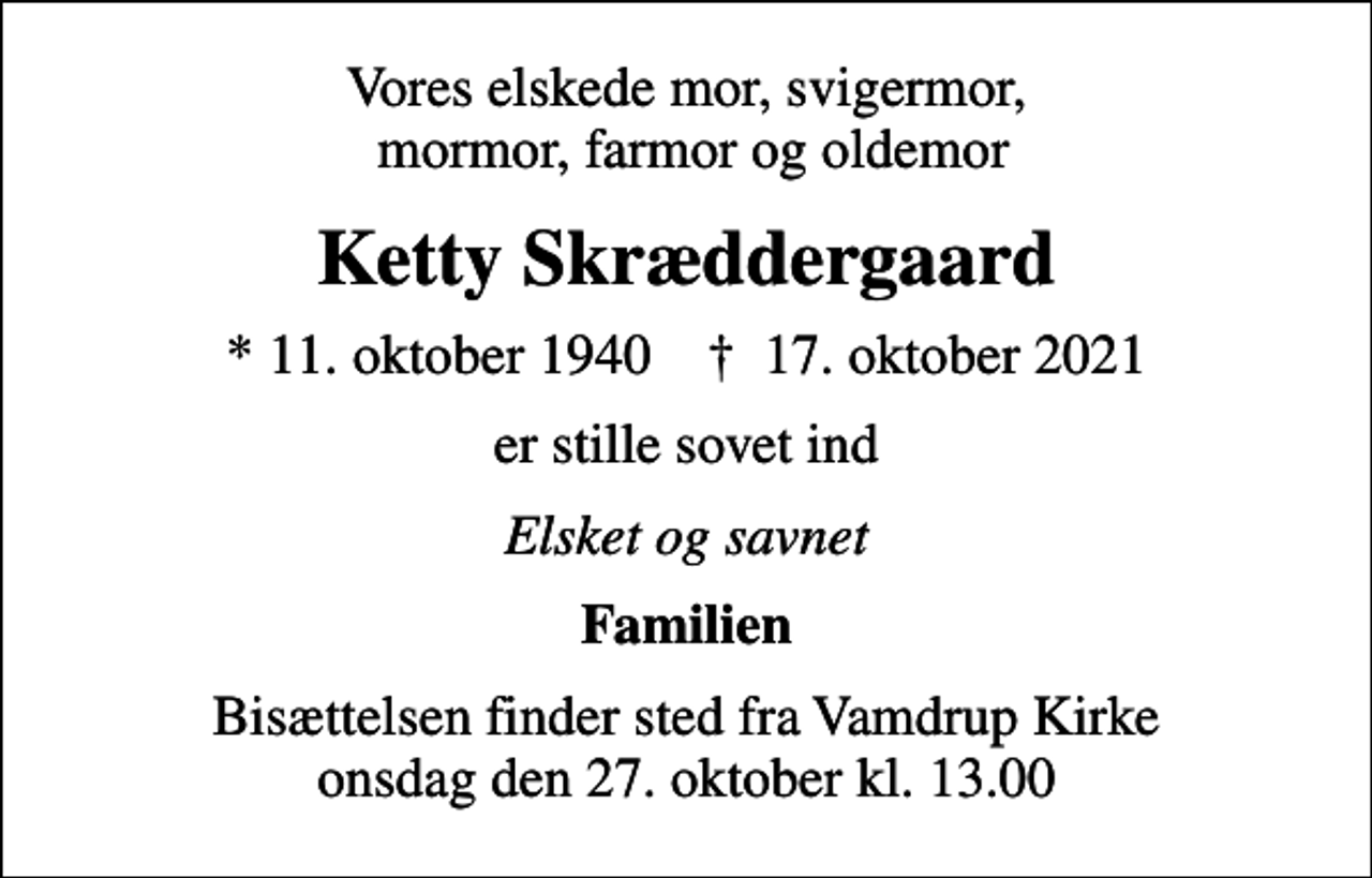 <p>Vores elskede mor, svigermor, mormor, farmor og oldemor<br />Ketty Skræddergaard<br />* 11. oktober 1940 ✝ 17. oktober 2021<br />er stille sovet ind<br />Elsket og savnet<br />Familien<br />Bisættelsen finder sted fra Vamdrup Kirke onsdag den 27. oktober kl. 13.00</p>
