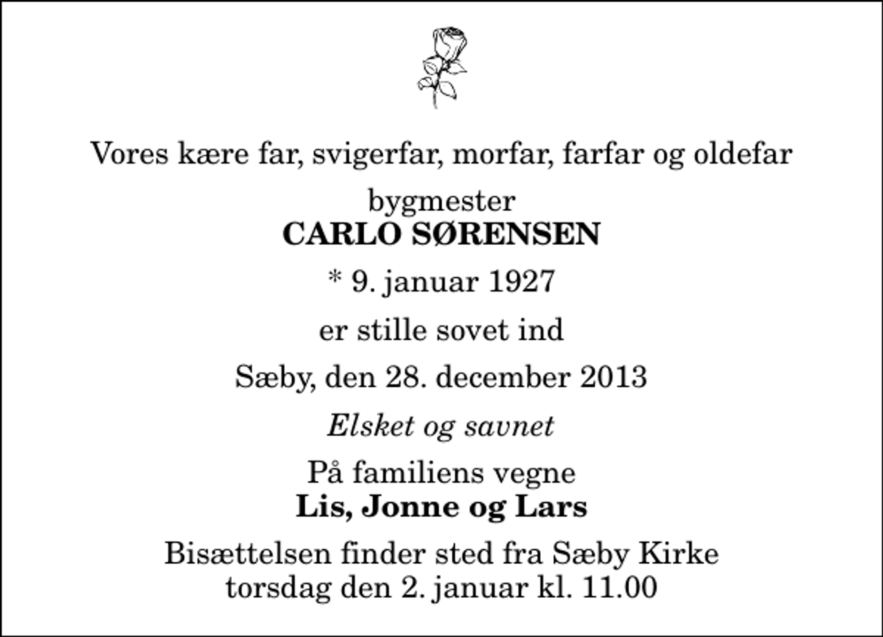 <p>Vores kære far, svigerfar, morfar, farfar og oldefar<br />bygmester<br />Carlo Sørensen<br />* 9. januar 1927<br />er stille sovet ind<br />Sæby, den 28. december 2013<br />Elsket og savnet<br />På familiens vegne<br />Lis, Jonne og Lars<br />Bisættelsen finder sted fra Sæby Kirke torsdag den 2. januar kl. 11.00</p>