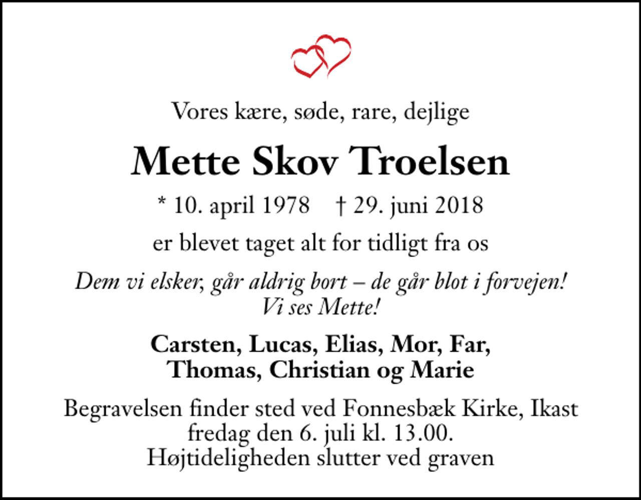 <p>Vores kære, søde, rare, dejlige<br />Mette Skov Troelsen<br />* 10. april 1978 ✝ 29. juni 2018<br />er blevet taget alt for tidligt fra os<br />Dem vi elsker, går aldrig bort de går blot i forvejen! Vi ses Mette!<br />Carsten, Lucas, Elias, Mor, Far, Thomas, Christian og Marie<br />Begravelsen finder sted ved Fonnesbæk Kirke, Ikast fredag den 6. juli kl. 13.00 Højtideligheden slutter ved graven</p>